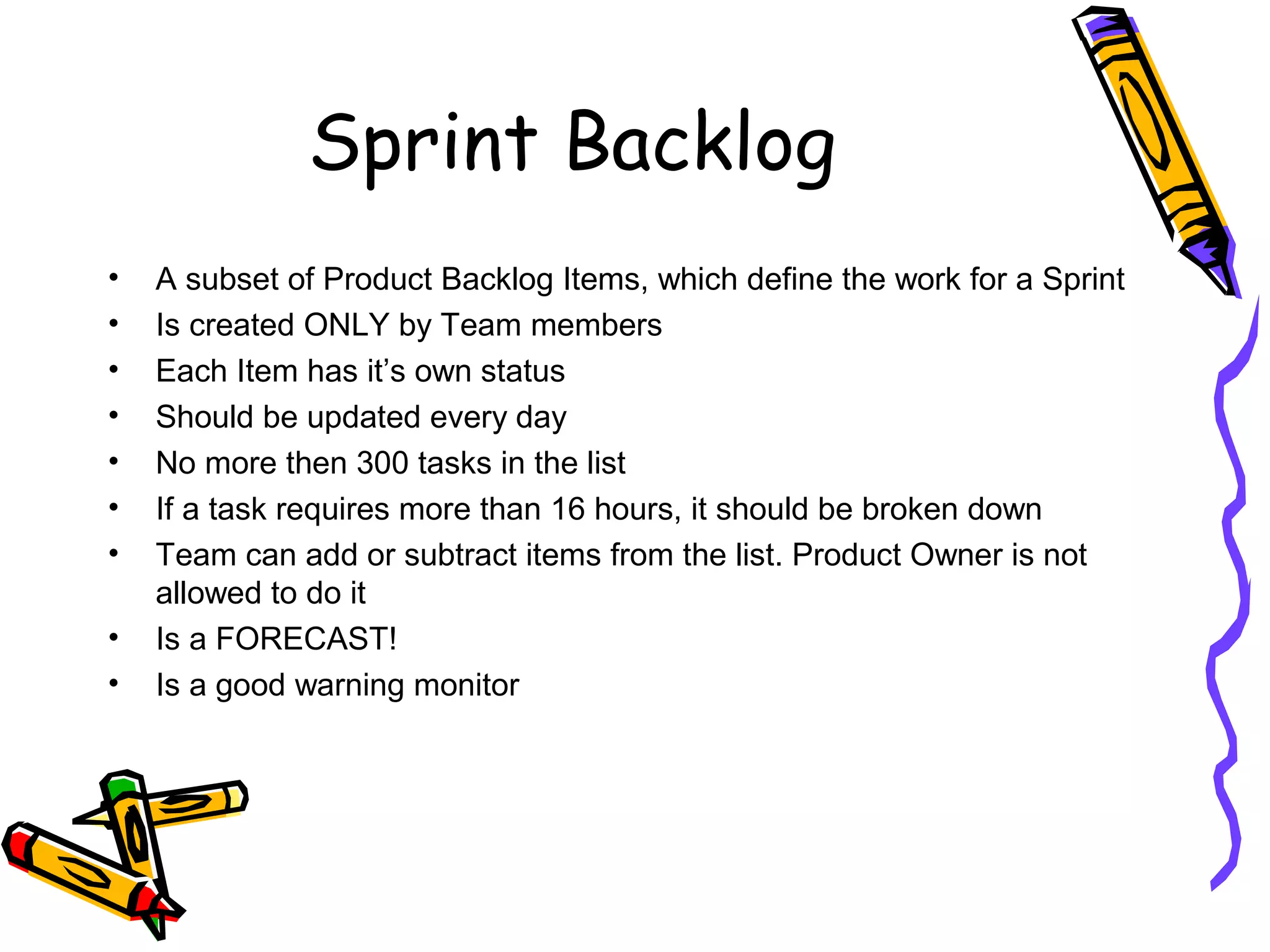 Sprint Backlog
• A subset of Product Backlog Items, which define the work for a Sprint
• Is created ONLY by Team members
• Each Item has it’s own status
• Should be updated every day
• No more then 300 tasks in the list
• If a task requires more than 16 hours, it should be broken down
• Team can add or subtract items from the list. Product Owner is not
allowed to do it
• Is a FORECAST!
• Is a good warning monitor
 