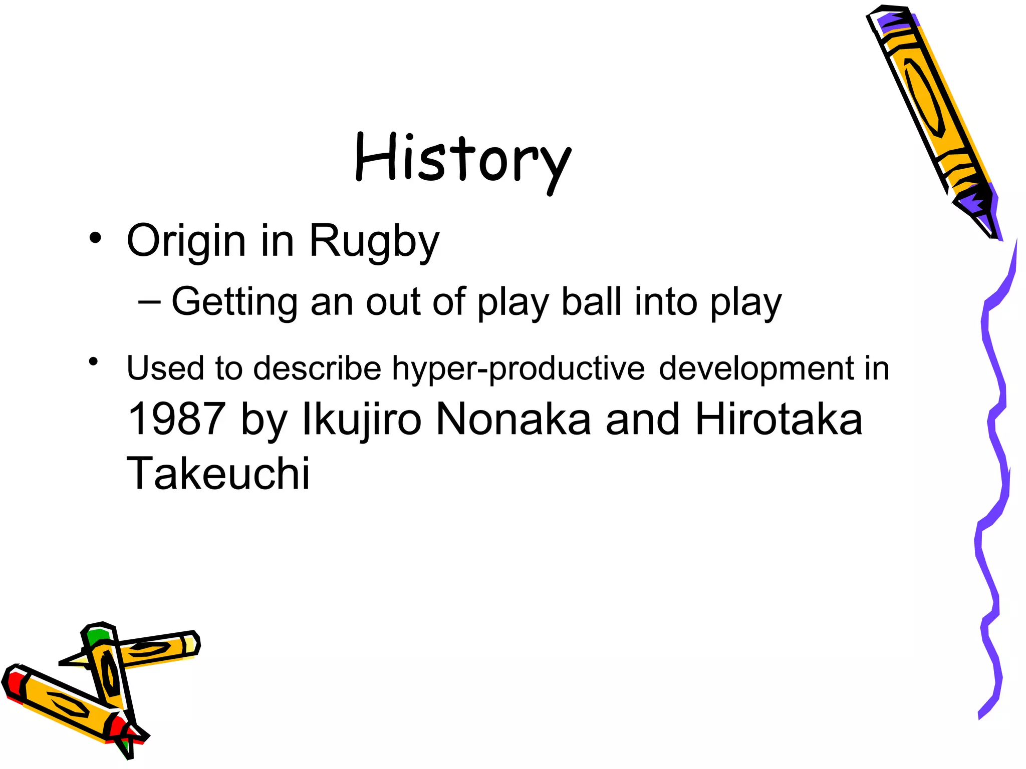 History
• Origin in Rugby
– Getting an out of play ball into play
• Used to describe hyper-productive development in
1987 by Ikujiro Nonaka and Hirotaka
Takeuchi
 
