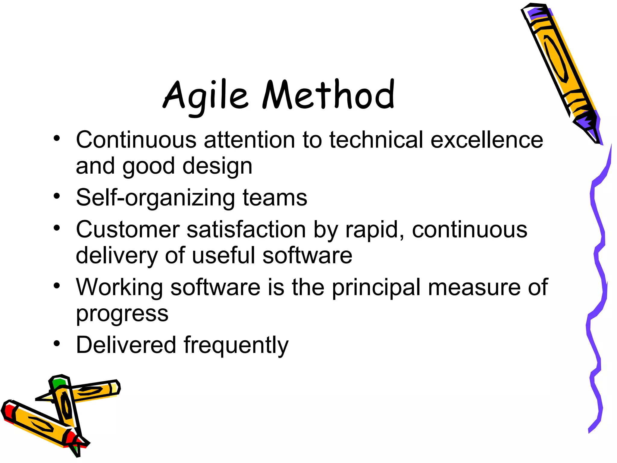 Agile Method
• Continuous attention to technical excellence
and good design
• Self-organizing teams
• Customer satisfaction by rapid, continuous
delivery of useful software
• Working software is the principal measure of
progress
• Delivered frequently
 