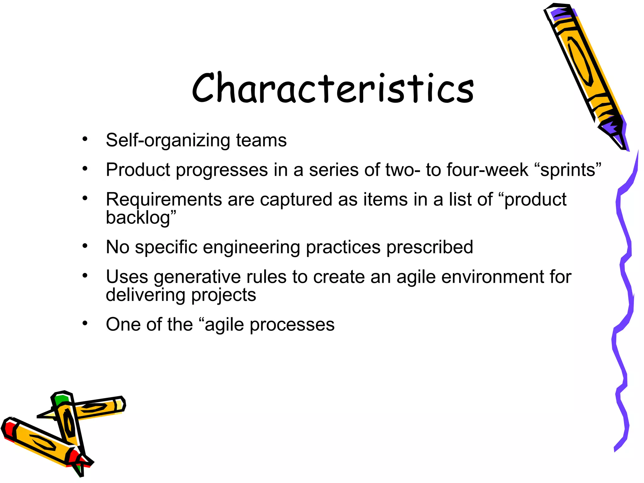 Characteristics
• Self-organizing teams
• Product progresses in a series of two- to four-week “sprints”
• Requirements are captured as items in a list of “product
backlog”
• No specific engineering practices prescribed
• Uses generative rules to create an agile environment for
delivering projects
• One of the “agile processes
 