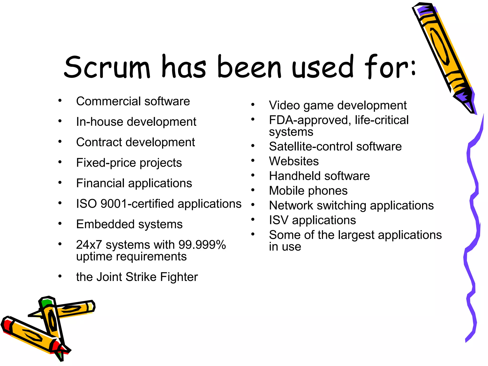 Scrum has been used for:
• Commercial software
• In-house development
• Contract development
• Fixed-price projects
• Financial applications
• ISO 9001-certified applications
• Embedded systems
• 24x7 systems with 99.999%
uptime requirements
• the Joint Strike Fighter
• Video game development
• FDA-approved, life-critical
systems
• Satellite-control software
• Websites
• Handheld software
• Mobile phones
• Network switching applications
• ISV applications
• Some of the largest applications
in use
 