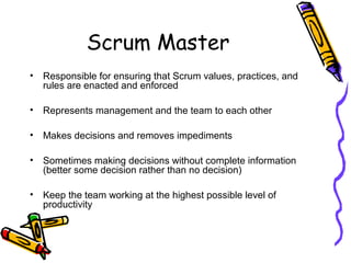 Scrum Master
• Responsible for ensuring that Scrum values, practices, and
rules are enacted and enforced
• Represents management and the team to each other
• Makes decisions and removes impediments
• Sometimes making decisions without complete information
(better some decision rather than no decision)
• Keep the team working at the highest possible level of
productivity
 