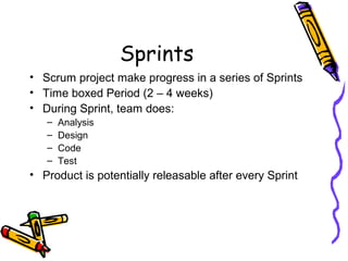 Sprints
• Scrum project make progress in a series of Sprints
• Time boxed Period (2 – 4 weeks)
• During Sprint, team does:
– Analysis
– Design
– Code
– Test
• Product is potentially releasable after every Sprint
 