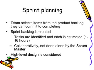 Sprint planning
• Team selects items from the product backlog
they can commit to completing
• Sprint backlog is created
– Tasks are identified and each is estimated (1-
16 hours)
– Collaboratively, not done alone by the Scrum
Master
• High-level design is considered
 