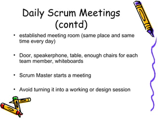Daily Scrum Meetings
(contd)
• established meeting room (same place and same
time every day)
• Door, speakerphone, table, enough chairs for each
team member, whiteboards
• Scrum Master starts a meeting
• Avoid turning it into a working or design session
 
