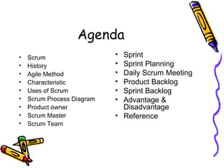 Agenda
• Scrum
• History
• Agile Method
• Characteristic
• Uses of Scrum
• Scrum Process Diagram
• Product owner
• Scrum Master
• Scrum Team
• Sprint
• Sprint Planning
• Daily Scrum Meeting
• Product Backlog
• Sprint Backlog
• Advantage &
Disadvantage
• Reference
 