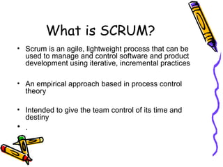 What is SCRUM?
• Scrum is an agile, lightweight process that can be
used to manage and control software and product
development using iterative, incremental practices
• An empirical approach based in process control
theory
• Intended to give the team control of its time and
destiny
• .
 