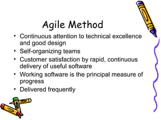 Agile Method
• Continuous attention to technical excellence
and good design
• Self-organizing teams
• Customer satisfaction by rapid, continuous
delivery of useful software
• Working software is the principal measure of
progress
• Delivered frequently
 