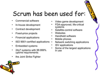 Scrum has been used for:
• Commercial software
• In-house development
• Contract development
• Fixed-price projects
• Financial applications
• ISO 9001-certified applications
• Embedded systems
• 24x7 systems with 99.999%
uptime requirements
• the Joint Strike Fighter
• Video game development
• FDA-approved, life-critical
systems
• Satellite-control software
• Websites
• Handheld software
• Mobile phones
• Network switching applications
• ISV applications
• Some of the largest applications
in use
 