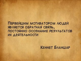 ПЕРВЕЙШИМ МОТИВАТОРОМ ЛЮДЕЙ 
ЯВЛЯЕТСЯ ОБРАТНАЯ СВЯЗЬ, 
ПОСТОЯННО ОСОЗНАНИЕ РЕЗУЛЬТАТОВ 
ИХ ДЕЯТЕЛЬНОСТИ 
КЕННЕТ БЛАНШАР 
 