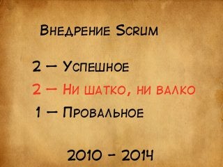 ВНЕДРЕНИЕ SCRUM 
2 — УСПЕШНОЕ 
2 — НИ ШАТКО, НИ ВАЛКО 
1 — ПРОВАЛЬНОЕ 
2010 - 2014 
 