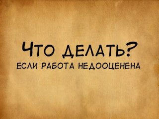 ЧТО ДЕЛАТЬ? 
ЕСЛИ РАБОТА НЕДООЦЕНЕНА 
 