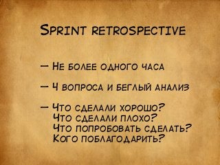 SPRINT RETROSPECTIVE 
— НЕ БОЛЕЕ ОДНОГО ЧАСА 
! 
— 4 ВОПРОСА И БЕГЛЫЙ АНАЛИЗ 
! 
— ЧТО СДЕЛАЛИ ХОРОШО? 
ЧТО СДЕЛАЛИ ПЛОХО? 
ЧТО ПОПРОБОВАТЬ СДЕЛАТЬ? 
КОГО ПОБЛАГОДАРИТЬ? 
 