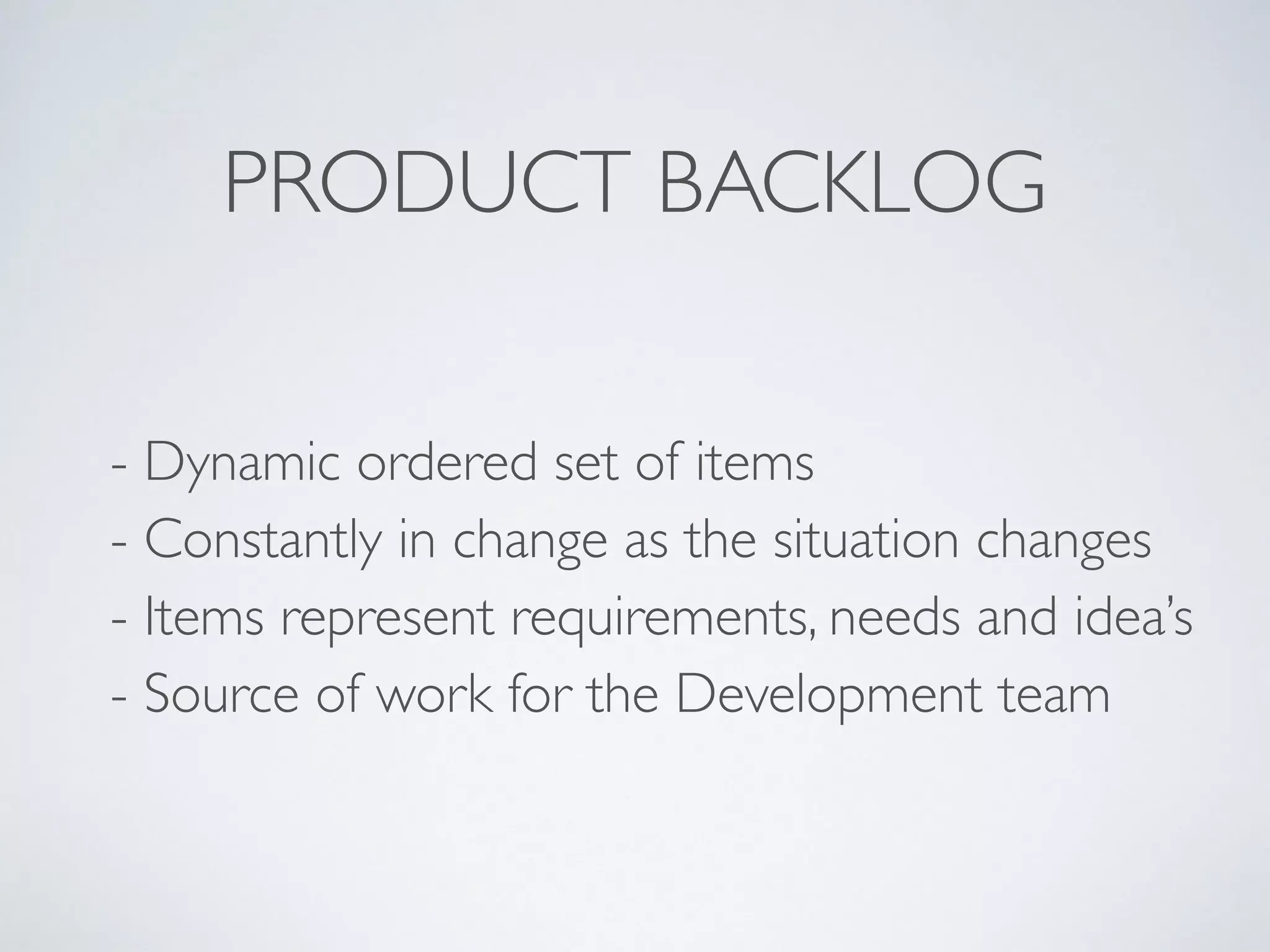 - Prioritised set of estimated items 
 
- Constantly in change as the situation changes 
 
- Contains stories, bugs, refactorings, … 
 
- Detailed appropriately 
 
- Source of work for the Development team
PRODUCT BACKLOG
 