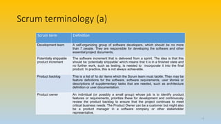 Scrum terminology (a)
Scrum term Definition
Development team A self-organizing group of software developers, which should be no more
than 7 people. They are responsible for developing the software and other
essential project documents.
Potentially shippable
product increment
The software increment that is delivered from a sprint. The idea is that this
should be ‘potentially shippable’ which means that it is in a finished state and
no further work, such as testing, is needed to incorporate it into the final
product. In practice, this is not always achievable.
Product backlog This is a list of ‘to do’ items which the Scrum team must tackle. They may be
feature definitions for the software, software requirements, user stories or
descriptions of supplementary tasks that are needed, such as architecture
definition or user documentation.
Product owner An individual (or possibly a small group) whose job is to identify product
features or requirements, prioritize these for development and continuously
review the product backlog to ensure that the project continues to meet
critical business needs. The Product Owner can be a customer but might also
be a product manager in a software company or other stakeholder
representative.
11
 