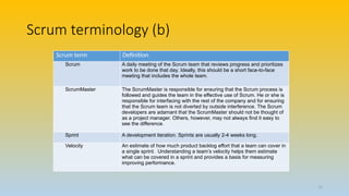 Scrum terminology (b)
Scrum term Definition
Scrum A daily meeting of the Scrum team that reviews progress and prioritizes
work to be done that day. Ideally, this should be a short face-to-face
meeting that includes the whole team.
ScrumMaster The ScrumMaster is responsible for ensuring that the Scrum process is
followed and guides the team in the effective use of Scrum. He or she is
responsible for interfacing with the rest of the company and for ensuring
that the Scrum team is not diverted by outside interference. The Scrum
developers are adamant that the ScrumMaster should not be thought of
as a project manager. Others, however, may not always find it easy to
see the difference.
Sprint A development iteration. Sprints are usually 2-4 weeks long.
Velocity An estimate of how much product backlog effort that a team can cover in
a single sprint. Understanding a team’s velocity helps them estimate
what can be covered in a sprint and provides a basis for measuring
improving performance.
12
 