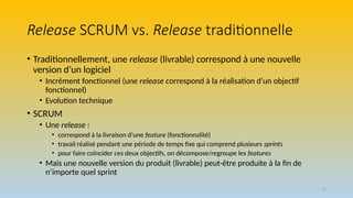 17
Release SCRUM vs. Release traditionnelle
• Traditionnellement, une release (livrable) correspond à une nouvelle
version d’un logiciel
• Incrément fonctionnel (une release correspond à la réalisation d’un objectif
fonctionnel)
• Evolution technique
• SCRUM
• Une release :
• correspond à la livraison d’une feature (fonctionnalité)
• travail réalisé pendant une période de temps fixe qui comprend plusieurs sprints
• pour faire coïncider ces deux objectifs, on décompose/regroupe les features
• Mais une nouvelle version du produit (livrable) peut-être produite à la fin de
n’importe quel sprint
 