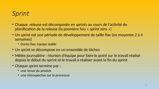 19
Sprint
• Chaque release est décomposée en sprints au cours de l’activité de
planification de la release (la première fois « sprint zéro »)
• Un sprint est une période de développement de taille fixe (en moyenne 2 à 4
semaines)
• Durée fixe, équipe stable
• Un sprint se décompose en un ensemble de tâches
• Mêlée journalière : réunion d’équipe pour faire le point sur le travail réalisé
depuis le début du sprint et le travail à réaliser avant la fin du sprint
• Chaque sprint termine par :
• une revue du produit
• une rétrospective sur le processus
 