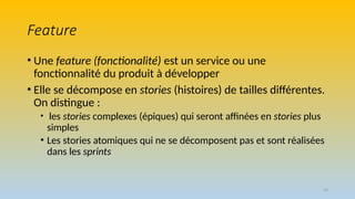 29
Feature
• Une feature (fonctionalité) est un service ou une
fonctionnalité du produit à développer
• Elle se décompose en stories (histoires) de tailles différentes.
On distingue :
• les stories complexes (épiques) qui seront affinées en stories plus
simples
• Les stories atomiques qui ne se décomposent pas et sont réalisées
dans les sprints
 