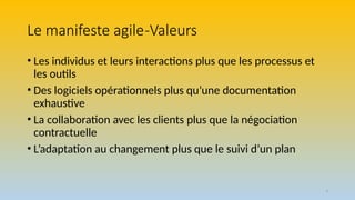 3
Le manifeste agile-Valeurs
• Les individus et leurs interactions plus que les processus et
les outils
• Des logiciels opérationnels plus qu’une documentation
exhaustive
• La collaboration avec les clients plus que la négociation
contractuelle
• L’adaptation au changement plus que le suivi d’un plan
 