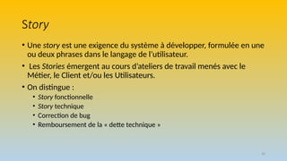 36
Story
• Une story est une exigence du système à développer, formulée en une
ou deux phrases dans le langage de l’utilisateur.
• Les Stories émergent au cours d’ateliers de travail menés avec le
Métier, le Client et/ou les Utilisateurs.
• On distingue :
• Story fonctionnelle
• Story technique
• Correction de bug
• Remboursement de la « dette technique »
 