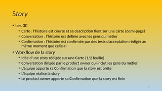 37
Story
• Les 3C
• Carte : l’histoire est courte et sa description tient sur une carte (demi-page)
• Conversation : l’histoire est définie avec les gens du métier
• Confirmation : l’histoire est confirmée par des tests d’acceptation rédigés au
même moment que celle-ci
• Workflow de la story
• Idée d’une story rédigée sur une Carte (1/2 feuille)
• Conversation dirigée par le product owner qui inclut les gens du métier
• L’équipe apporte sa Confirmation que la story est prête
• L’équipe réalise la story
• Le product owner apporte sa Confirmation que la story est finie
 