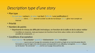 38
Description type d’une story
• Plan type
• En tant que <acteur>, je veux <un but> [afin de <une justification>]
• En tant que client, je veux pourvoir accéder au site de ma banque afin de gérer mon compte sur
Internet
• Priorité
• Nombre de points
• Représente le niveau de difficulté intrinsèque, en fonction de la taille et de la valeur métier
• Corrélées en moyenne, mais pas toujours (en fonction d’une forte valeur métier, de la réutilisation
possible de composants …)
• Conditions d’acceptation
• Etant donné <le contexte> quand je <événement> alors <résultat>
• Etant donné que je suis sur la page de connexion et que j’ai entré un login et un mot de passe dans le
formulaire et que le login et le mot de passe correspondent à un utilisateur enregistré, quand je clique
sur le bouton “Se connecter” alors j’arrive sur la page d’accueil du site.
 