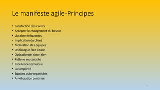 4
Le manifeste agile-Principes
• Satisfaction des clients
• Accepter le changement du besoin
• Livraison fréquentes
• Implication du client
• Motivation des équipes
• Le dialogue face à face
• Opérationnel sinon rien
• Rythme soutenable
• Excellence technique
• La simplicité
• Equipes auto-organisées
• Amélioration continue
 
