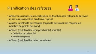 51
Planification des releases
• Affiner les risques, les incertitudes en fonction des retours de la revue
et de la rétrospective du dernier sprint
• Ajuster la vélocité de l’équipe (capacité de travail de l’équipe en
nombre de points de story)
• Affiner, (re-)planifier le(s) prochain(s) sprint(s)
• Définition de prêt et fini
• Nombre de points
• Affiner, (re-)planifier la future release
 