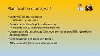 53
Planification d’un Sprint
• Confirmer les stories prêtes
• Définition de prêt et fini
• Evaluer la nombre de points d’une story
• Ponts de récit ou journée idéale (homme/jour)
• Organisation de l’essaimage (plusieurs stories en parallèle, répartition
des ressources)
• Décomposition des stories en tâches
• Affectation des tâches aux développeurs
 
