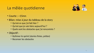 55
La mêlée quotidienne
• Courte : ~15mn
• Bilan: mise à jour du tableau de la story
• Qu’est-ce que j’ai fait hier ?
• Qu’est que je vais faire aujourd’hui ?
• Quels sont les obstacles que j’ai rencontrés ?
• Objectif :
• Rythmer le sprint (stories finies, prêtes)
• Recenser les obstacles
 