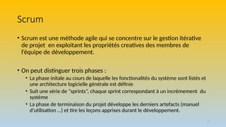 Scrum
• Scrum est une méthode agile qui se concentre sur le gestion itérative
de projet en exploitant les propriétés creatives des membres de
l’équipe de développement.
• On peut distinguer trois phases :
• La phase initale au cours de laquelle les fonctionalités du système sont listés et
une architecture logicielle générale est définie
• Suit une série de “sprints”, chaque sprint correspondant à un incrémement du
système
• La phase de terminaison du projet développe les derniers artefacts (manuel
d’utilisation …) et tire les leçons apprises durant le développement.
9
 