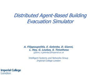 Distributed Agent-Based Building
Evacuation Simulator
A. Filippoupolitis, E. Gelenbe, D. Gianni,
L. Hey, G. Loukas, S. Timotheou
{gianni, e.gelenbe}@imperial.ac.uk
Intelligent Systems and Networks Group
Imperial College London
 