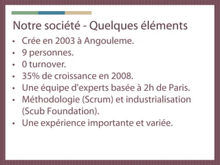 Notre société - Quelques éléments
• Crée en 2003 à Angouleme.
• 9 personnes.
• 0 turnover.
• 35% de croissance en 2008.
• Une équipe d'experts basée à 2h de Paris.
• Méthodologie (Scrum) et industrialisation
  (Scub Foundation).
• Une expérience importante et variée.
 