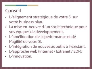 Conseil
• L·'alignement stratégique de votre SI sur
  votre business plan.
• La mise en ·oeuvre d·'un socle technique pour
  vos équipes de développement.
• L·'amélioration de la performance et de
  l·'agilité de votre SI.
• L·'intégration de nouveaux outils à l·'existant.
• L·'approche web (Internet / Extranet / EDI·).
• L·'innovation.
 