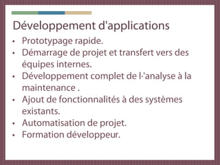 Développement d'applications
• Prototypage rapide.
• Démarrage de projet et transfert vers des
  équipes internes.
• Développement complet de l·'analyse à la
  maintenance .
• Ajout de fonctionnalités à des systèmes
  existants.
• Automatisation de projet.
• Formation développeur.
 