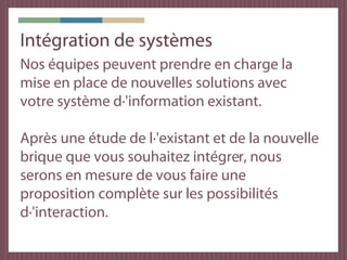 Intégration de systèmes
Nos équipes peuvent prendre en charge la
mise en place de nouvelles solutions avec
votre système d·'information existant.

Après une étude de l·'existant et de la nouvelle
brique que vous souhaitez intégrer, nous
serons en mesure de vous faire une
proposition complète sur les possibilités
d·'interaction.
 