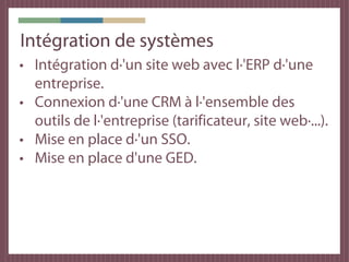 Intégration de systèmes
• Intégration d·'un site web avec l·'ERP d·'une
  entreprise.
• Connexion d·'une CRM à l·'ensemble des
  outils de l·'entreprise (tarificateur, site web·...).
• Mise en place d·'un SSO.
• Mise en place d'une GED.
 