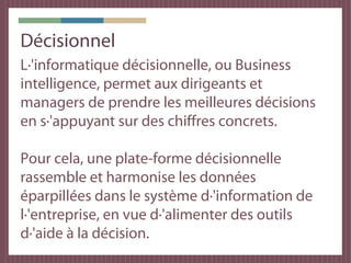 Décisionnel
L·'informatique décisionnelle, ou Business
intelligence, permet aux dirigeants et
managers de prendre les meilleures décisions
en s·'appuyant sur des chiffres concrets.

Pour cela, une plate-forme décisionnelle
rassemble et harmonise les données
éparpillées dans le système d·'information de
l·'entreprise, en vue d·'alimenter des outils
d·'aide à la décision.
 