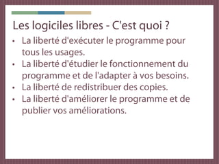 Les logiciles libres - C'est quoi ?
• La liberté d'exécuter le programme pour
  tous les usages.
• La liberté d'étudier le fonctionnement du
  programme et de l'adapter à vos besoins.
• La liberté de redistribuer des copies.
• La liberté d'améliorer le programme et de
  publier vos améliorations.
 