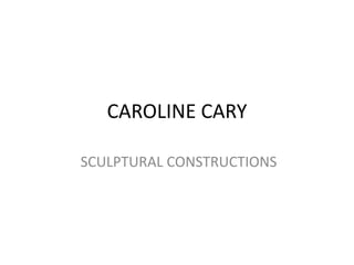 CAROLINE CARY

SCULPTURAL CONSTRUCTIONS
 