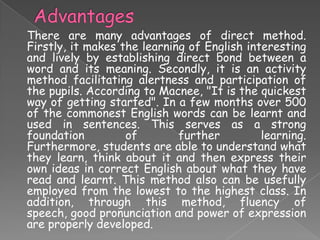 There are many advantages of direct method.
Firstly, it makes the learning of English interesting
and lively by establishing direct bond between a
word and its meaning. Secondly, it is an activity
method facilitating alertness and participation of
the pupils. According to Macnee, "It is the quickest
way of getting started". In a few months over 500
of the commonest English words can be learnt and
used in sentences. This serves as a strong
foundation
of
further
learning.
Furthermore, students are able to understand what
they learn, think about it and then express their
own ideas in correct English about what they have
read and learnt. This method also can be usefully
employed from the lowest to the highest class. In
addition, through this method, fluency of
speech, good pronunciation and power of expression
are properly developed.

 