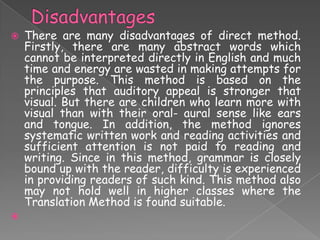 



There are many disadvantages of direct method.
Firstly, there are many abstract words which
cannot be interpreted directly in English and much
time and energy are wasted in making attempts for
the purpose. This method is based on the
principles that auditory appeal is stronger that
visual. But there are children who learn more with
visual than with their oral- aural sense like ears
and tongue. In addition, the method ignores
systematic written work and reading activities and
sufficient attention is not paid to reading and
writing. Since in this method, grammar is closely
bound up with the reader, difficulty is experienced
in providing readers of such kind. This method also
may not hold well in higher classes where the
Translation Method is found suitable.

 