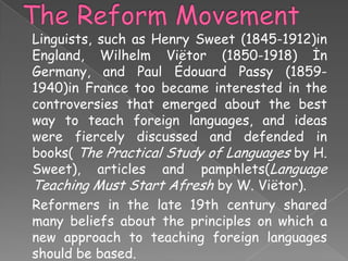 Linguists, such as Henry Sweet (1845-1912)in
England, Wilhelm Viëtor (1850-1918) İn
Germany, and Paul Édouard Passy (18591940)in France too became interested in the
controversies that emerged about the best
way to teach foreign languages, and ideas
were fiercely discussed and defended in
books( The Practical Study of Languages by H.
Sweet), articles and pamphlets(Language
Teaching Must Start Afresh by W. Viëtor).
Reformers in the late 19th century shared
many beliefs about the principles on which a
new approach to teaching foreign languages
should be based.

 