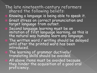 The late nineteenth-century reformers
shared the following beliefs:









Knowing a language is being able to speak it.
Great stress on correct pronunciation and
target language from outset.
Second language learning must be an
imitation of first language learning, as this is
the natural way humans learn any language.
The written word / writing should be delayed
until after the printed word has been
introduced.
The learning of grammar ductively/
translating skills should be avoided.
All above items must be avoided because
they hinder the acquisition of a good oral
proficiency.

 