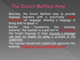 Basically, the Direct Method aims to provide
language learners with a practically useful
knowledge of language. Knowing a language is
being able to speak it.
Rather
than
translating
the
teaching
material, the teacher is expected to directly use
the target language in class because a language

can best be taught by using it actively in the
classroom.
The teacher should not explain but associate the
meaning through action and demonstration.

 