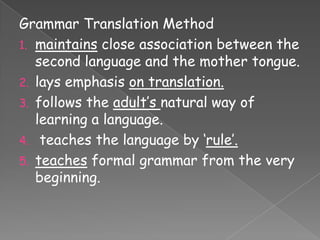 Grammar Translation Method
1. maintains close association between the
second language and the mother tongue.
2. lays emphasis on translation.
3. follows the adult‟s natural way of
learning a language.
4. teaches the language by „rule‟.
5. teaches formal grammar from the very
beginning.

 
