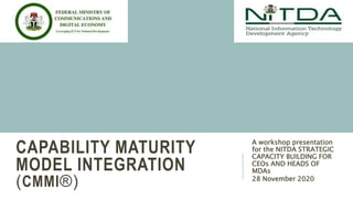 CAPABILITY MATURITY
MODEL INTEGRATION
(CMMI®)
A workshop presentation
for the NITDA STRATEGIC
CAPACITY BUILDING FOR
CEOs AND HEADS OF
MDAs
28 November 2020
 