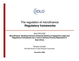 The regulation of microﬁnance: 
               Regulatory frameworks

                             IDLO TW-372E
Microﬁnance: Building Inclusive Financial Sectors & Supportive Legal and
   Regulatory Frameworks (as a Tool to Achieve Poverty Reduction) in
                               East Africa


                              Simone di Castri
                 IDLO Microﬁnance Project Research Coordinator

                               November 2008   
 