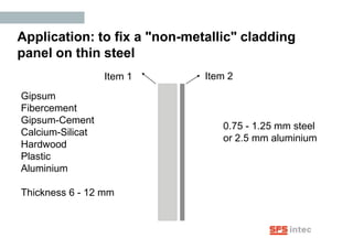 Application: to fix a "non-metallic" cladding
panel on thin steel
                  Item 1      Item 2
Gipsum
Fibercement
Gipsum-Cement
                                 0.75 - 1.25 mm steel
Calcium-Silicat
                                 or 2.5 mm aluminium
Hardwood
Plastic
Aluminium

Thickness 6 - 12 mm
 